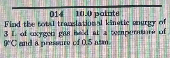 014 100 points
Find the total translational kinetic energy of
3 L of oxygen gas held at a temperature of
9^circ C and a pressure of 0.5 atm.