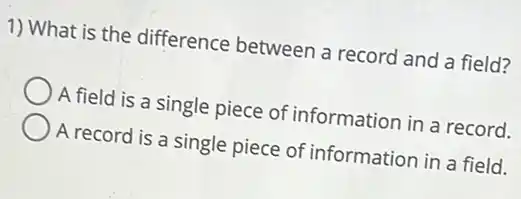 1) What is the difference between a record and a field?
A field is a single piece of information in a record.
A record is a single piece of information in a field.