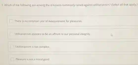 1. Which of the following are among the criticisms commonly raised against utilitarianism? (Select all that apply.)
There is no common unit of measurement for pleasures.
Utilitarianism appears to be an affront to our personal integrity.
Utilitarianism is too complex.
Pleasure is not a moral good.