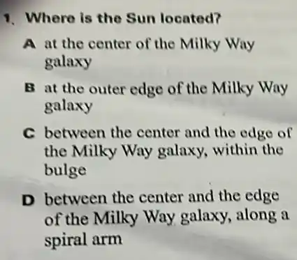 1. Where is the Sun located?
A at the center of the Milky Way
galaxy
B at the outer edge of the Milky Way
galaxy
C between the center and the edge of
the Milky Way galaxy, within the
bulge
D between the center and the edge
of the Milky Way galaxy, along a
spiral arm