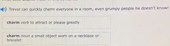 1)) Trevor can quickly charm everyone in a room, even grumpy people he doesn't know!
charm verb to attract or please greatly
charm noun a small object worn on a necklace or
bracelet