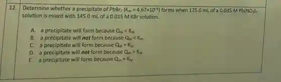 12. Determine whether a precipitate of PbBr_(2)(K_(sp)=4.67times 10^-6) forms when 175.0 mL of a 0.035 m Pb(NO_(3))_(2)
solution is mixed with 145.0 mL of a 0.015 M KBr solution.
A. a precipitate will form because Q_(sp)lt K_(sp)
B. a precipitate will not form because Q_(sp)lt K_(sp)
C. a precipitate will form because Q_(sp)gt K_(sp)
D. a precipitate will not form because Q_(sp)gt K_(sp)
E. a precipitate will form because Q_(sp)=K_(sp)