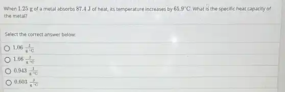 When 1.25 g of a metal absorbs 87.4 J of heat, its temperature increases by 65.9^circ C What is the specific heat capacity of
the metal?
Select the correct answer below:
1.06(J)/(g^circ )C
1.66(J)/(g^circ )C
0.943(J)/(g^circ )C
0.603(J)/(g^circ )C