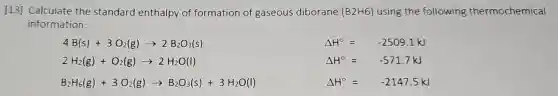 [13] Calculate the standard enthalpy of formation of gaseous diborane (B2H6) using the following thermochemical
information:
4B(s)+3O_(2)(g)arrow 2B_(2)O_(3)(s)
Delta H^circ =-2509.1kJ
2H_(2)(g)+O_(2)(g)arrow 2H_(2)O(l)
Delta H^circ =-571.7kJ
B_(2)H_(6)(g)+3O_(2)(g)arrow B_(2)O_(3)(s)+3H_(2)O(l)
Delta H^circ =-2147.5kJ