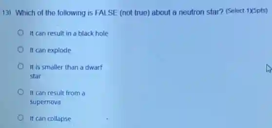 13) Which of the following is FALSE (not true) about a neutron star? (Select 1)X5pts)
It can result in a black hole
It can explode
It is smaller than a dwarf
star
It can result from a
supernova
It can collapse