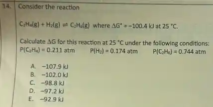 14. Consider the reaction
C_(2)H_(4)(g)+H_(2)(g)leftharpoons C_(2)H_(6)(g) where Delta G^circ =-100.4kJ at 25^circ C.
Calculate Delta G for this reaction at 25^circ C under the following conditions:
P(C_(2)H_(4))=0.211atm P(H_(2))=0.174atm P(C_(2)H_(6))=0.744atm
A. -107.9kJ
B. -102.0kJ
C. -98.8kJ
D. -97.2kJ
E. -92.9kJ