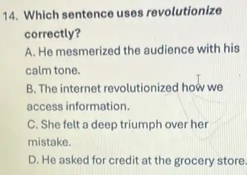 14. Which sentence uses revolutionize
correctly?
A. He mesmerized the audience with his
calm tone.
B. The internet revolutionized how we
access information.
C. She felt a deep triumph over her
mistake.
D. He asked for credit at the grocery store.