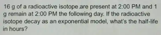 16 g of a radioactive isotope are present at 2 :00 PM and 1
g remain at 2:00 PM the following day.If the radioactive
isotope decay as an exponential model , what's the half-life
in hours?