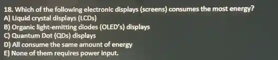 18. Which of the following electronic displays (screens)consumes the most energy?
A) Liquid crystal displays (LCDs)
B) Organic light -emitting diodes (OLED's) displays
C) Quantum Dot (QDs) displays
D) All consume the same amount of energy
E) None of them requires power input.