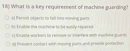 18) What is a key requirement of machine guarding?
a) Permit objects to fall into moving parts
b) Enable the machine to be easily repaired
c) Enable workers to remove or interfere with machine guards
d) Prevent contact with moving parts and provide protection