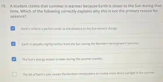 19. A student claims that summer is warmer because Earth is closer to the Sun during that
time. Which of the following correctly explains why this is not the primary reason for
seasons?
Earth's orbit is a perfect circle, so the distance to the Sun doesn't change.
Earth is actually slightly farther from the Sun during the Northern Hemisphere's summer.
The Sun's energy output is lower during the summer months.
The tilt of Earth's axis causes the Northern Hemisphere to receive more direct sunlight in the summer.
