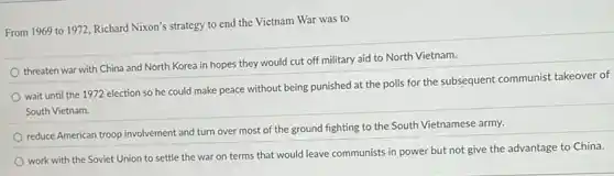 From 1969 to 1972 Richard Nixon's strategy to end the Vietnam War was to
threaten war with China and North Korea in hopes they would cut off military aid to North Vietnam.
wait until the 1972 election so he could make peace without being punished at the polls for the subsequent communist takeover of
South Vietnam.
reduce American troop involvement and turn over most of the ground fighting to the South Vietnamese army.
work with the Soviet Union to settle the war on terms that would leave communists in power but not give the advantage to China.