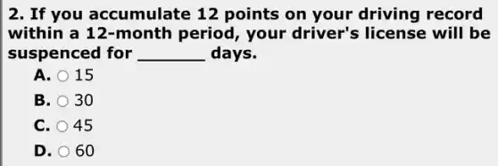 2. If you accumulate 12 points on your driving record
within a 12-month period, your driver's license will be
suspenced for __ days.
A. 15
B. 30
C. 45
D. 60