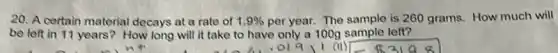 20. A certain material decays at a rate of 1.9% per year. The sample is 260 grams. How much will
be left in 11 years? How long will it take to have only a 100g sample left?