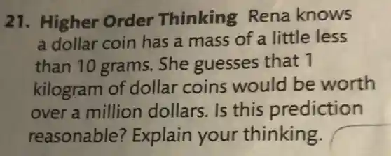 21 . Higher Order Thinking Rena knows
a dollar coin has a mass of a little less
than 10 grams. She guesses that 1
kilogram of dollar coins would be worth
over a million dollars.Is this prediction
reasonable?Explain your thinking.