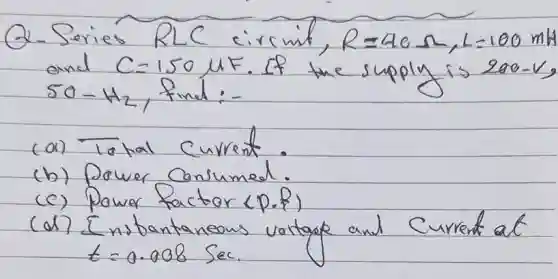 2-Series RLC circint, R=4 e Omega, L=100 mathrm(mh) and C=150 mu mathrm(F) . If the supply is 200-mathrm(V) 50-mathrm(Hz)_(2) , find:-
(a) Total current.
(b) Power consumed.
(c) Power factor (P.f)
(d) Inspantaneous vortage and current at t=0.008 mathrm(Sec) .