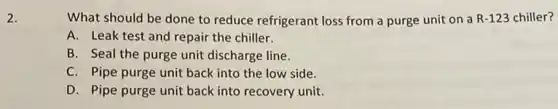 2.
What should be done to reduce refrigerant loss from a purge unit on a R-123 chiller?
A. Leak test and repair the chiller.
B. Seal the purge unit discharge line.
C. Pipe purge unit back into the low side.
D. Pipe purge unit back into recovery unit.