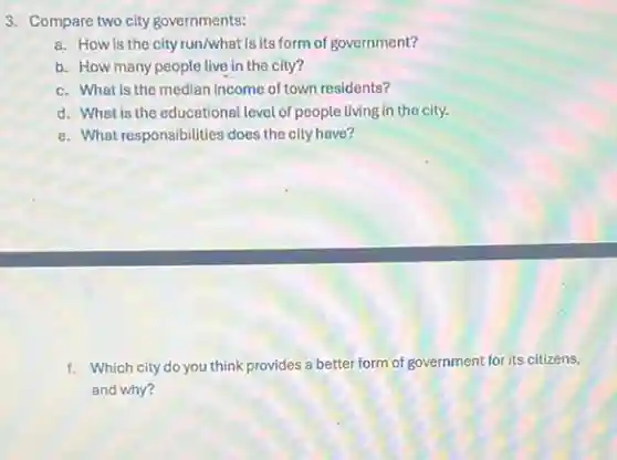 3. Compare two city governments:
a. How is the city run/what is its form of government?
b. How many people live in the city?
c. What is the median income of town residents?
d. What is the educational level of people living in the city.
e. What responsibilities does the city have?
f. Which city do you think provides a better form of government for its citizens,
and why?