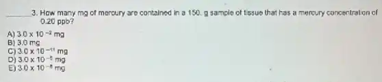 __ 3. How many mg of mercury are contained in a 150. g sample of tissue that has a mercury concentration of
0.20 ppb?
A) 3.0times 10^-2mg
B) 3.0 mg
C) 3.0times 10^-11mg
D) 3.0times 10^-5mg
E) 3.0times 10^-8mg