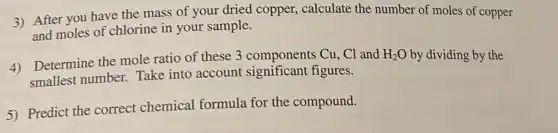 3) After you have the mass of your dried copper,calculate the number of moles of copper
and moles of chlorine in your sample.
4) Determine the mole ratio of these 3 components Cu, Cl and
H_(2)O by dividing by the
smallest number.Take into account significant figures.
5) Predict the correct chemical formula for the compound.