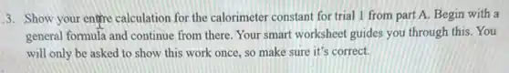 3. Show your entre calculation for the calorimeter constant for trial 1 from part A. Begin with a
general formula and continue from there. Your smart worksheet guides you through this. You
will only be asked to show this work once, so make sure it's correct.