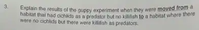 3.
Explain the results of the guppy experiment when they were moved from a
habitat that had cichlids as a predator but no killifish to a habitat where there
were no cichlids but there were killfish as predators.