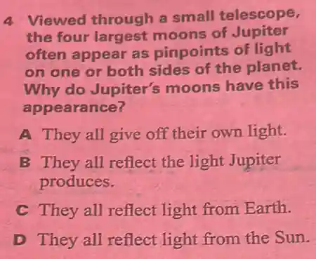 4 Viewed through a small telescope,
the four largest moons of Jupiter
often appear as pinpoints of light
on one or both sides of the planet.
Why do Jupiter's moons have this
appearance?
A They all give off their own light.
B They all reflect the light Jupiter
produces.
C They all reflect light from Earth.
D They all reflect light from the Sun.