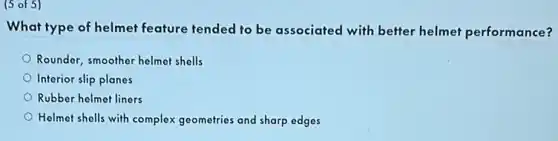 (5 of 5)
What type of helmet feature tended to be associated with better helmet performance?
Rounder, smoother helmet shells
Interior slip planes
Rubber helmet liners
Helmet shells with complex geometries and sharp edges