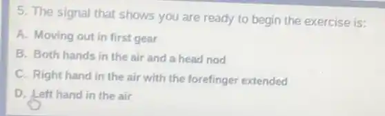 5. The signal that shows you are ready to begin the exercise is:
A. Moving out in first gear
B. Both hands in the air and a head nod
C. Right hand in the air with the forefinger extended
D. Left hand in the air
