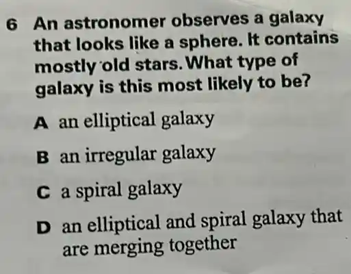 6 An astronomer observes a galaxy
that looks like a sphere. It contains
mostly old stars . What type of
galaxy is this most likely to be?
A an elliptical galaxy
B an irregular galaxy
C a spiral galaxy
D an elliptical and spiral galaxy that
are merging together