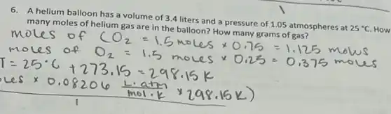 6. A helium balloon has a volume of 3.4 liters and a pressure of 1.05 atmospheres at 25^circ C How
many moles of helium gas are in the balloon? How many grams of gas?