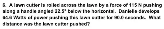 6. A lawn cutter is rolled across the lawn by a force of 115 N pushing
along a handle angled 22.5^circ  below the horizontal.Danielle develops
64.6 Watts of power pushing this lawn cutter for 90.0 seconds. What
distance was the lawn cutter pushed?