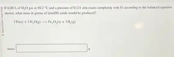 If 6.00 Lof H_(2)O gas at 50.2^circ C and a pressure of 0.12 atm reacts completely with Fe according to the balanced equation
shown, what mass in grams of iron (III) oxide would be produced?
2Fe(s)+3H_(2)O(g)arrow Fe_(2)O_(3)(s)+3H_(2)(g)
mass: square g