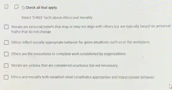 7) Check all that apply.
Select THREE facts about ethics and morality.
Morals are personal beliefs that may or may not align with others but are typically based on universal
truths that do not change.
Ethics reflect socially appropriate behavior for given situations such as in the workplace.
Ethics are the procedures to complete work established by organizations.
Morals are actions that are considered courteous but not necessary.
Ethics and morality both establish what constitutes appropriate and inappropriate behavior.