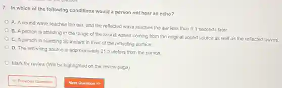 7. In which of the following conditions would a person not hear an echo?
A. A sound wave reaches the ear, and the reflected wave reaches the ear less than 0.1 seconds later.
B. A person is standing in the range of the sound waves coming from the original sound source as well as the reflected waves.
C. A person is standing 30 meters in front of the reflecting surface.
D. The reflecting source is approximately 21.5 meters from the person.
Mark for review (Will be highlighted on the review page)