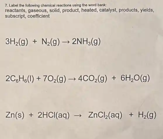 7. Label the following chemical reactions using the word bank:
reactants, gaseous, solid product, heated, catalyst products, yields,
subscript, coefficient
3H_(2)(g)+N_(2)(g)arrow 2NH_(3)(g)
2C_(6)H_(6)(l)+7O_(2)(g)arrow 4CO_(2)(g)+6H_(2)O(g)
Zn(s)+2HCl(aq)arrow ZnCl_(2)(aq)+H_(2)(g)