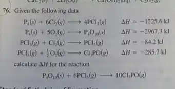 76. Given the following data
P_(4)(s)+6Cl_(2)(g)arrow 4PCl_(3)(g) Delta H=-1225.6kJ
P_(4)(s)+5O_(2)(g)arrow P_(4)O_(10)(s) Delta H=-2967.3kJ
PCl_(3)(g)+Cl_(2)(g)arrow PCl_(5)(g) Delta H=-84.2kJ
PCl_(3)(g)+(1)/(2)O_(2)(g)arrow Cl_(3)PO(g) Delta H=-285.7kJ
calculate Delta H for the reaction
P_(4)O_(10)(s)+6PCl_(5)(g)arrow 10Cl_(3)PO(g)