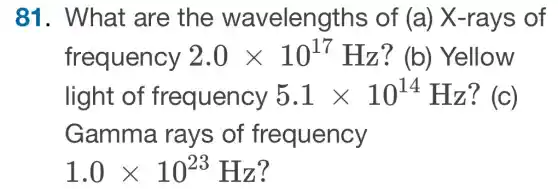 81. What are the wavelengths of (a)X-rays of
frequency 2.0times 10^17 Hz? (b)Yellow
light of frequency 5.1times 10^14 Hz? (c)
Gamma rays of frequency
1.0times 10^23