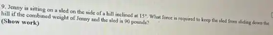 9. Jenny is sitting on a sled on the side of a hill inclined at 15^circ  What force is required to keep the sled from sliding down the
hill if the combined weight of Jenny and the sled is 90 pounds?
(Show work)