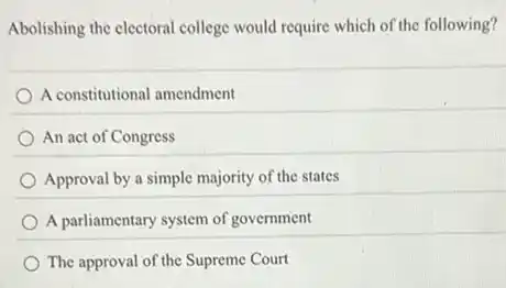 Abolishing the electoral college would require which of the following?
A constitutional amendment
An act of Congress
Approval by a simple majority of the states
A parliamentary system of government
The approval of the Supreme Court
