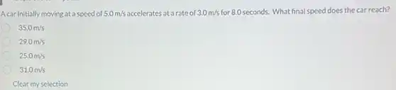 Acar initially moving at a speed of 5.0m/s accelerates at a rate of 3.0m/s for 8.0 seconds. What final speed does the car reach?
35.0m/s
29.0m/s
25.0m/s
31.0m/s
Clear my selection