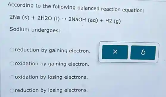 According to the following balanced reaction equation:
2Na(s)+2H2O(l)arrow 2NaOH(aq)+H2(g)
Sodium undergoes:
reduction by gaining electron.
oxidation by gaining electron.
oxidation by losing electrons.
reduction by losing electrons.