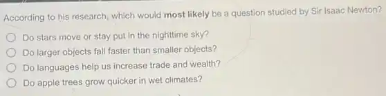 According to his research which would most likely be a question studied by Sir Isaac Newton?
Do stars move or stay put in the nighttime sky?
Do larger objects fall faster than smaller objects?
Do languages help us increase trade and wealth?
Do apple trees grow quicker in wet climates?