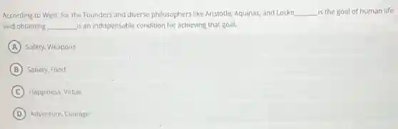 According to West, for the Founders and diverse philosophers like Aristotle, Aquinas and Locke __ is the goal of human life
and obtaining __ is an indispensable condition for achieving that goal.
A Safety, Weapons
B Satiety, Food
C Happiness, Virtue
D Adventure, Courage