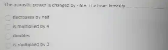 The acoustic power is changed by -3 dB. The beam intensity __
decreases by half
is multiplied by 4
doubles
is multiplied by 3
