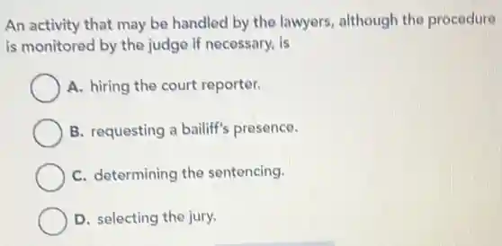 An activity that may be handled by the lawyers, although the procedure
is monitored by the judge if necessary, is
A. hiring the court reporter.
B. requesting a bailiff's presence.
C. determining the sentencing.
D. selecting the jury.
