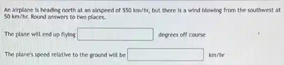 An airplane is heading north at an airspeed of 550km/hr, but there is a wind blowing from the southwest at
50km/hr. Round answers to two places.
The plane will end up flying square  degrees off course
The plane's speed relative to the ground will be square  km/hr