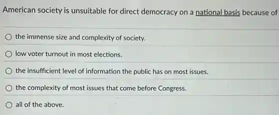 American society is unsuitable for direct democracy on a national basis because of
the immense size and complexity of society.
low voter turnout in most elections.
the insufficient level of information the public has on most issues.
the complexity of most issues that come before Congress.
all of the above.