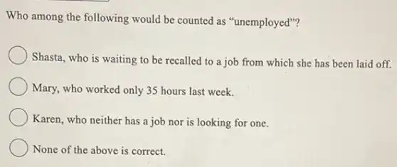 Who among the following would be counted as "unemployed"?
Shasta, who is waiting to be recalled to has been laid off.
Mary, who worked only 35 hours last week.
Karen, who neither has a job nor is looking for one.
None of the above is correct.