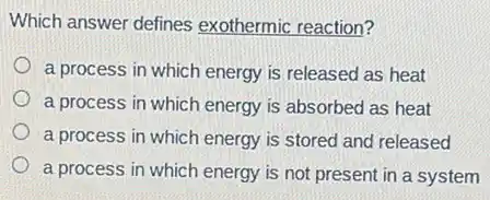 Which answer defines exothermic reaction?
a process in which energy is released as heat
a process in which energy is absorbed as heat
a process in which energy is stored and released
a process in which energy is not present in a system